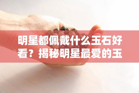 明星都佩戴什么玉石好看？揭秘明星更爱的玉石饰品图片