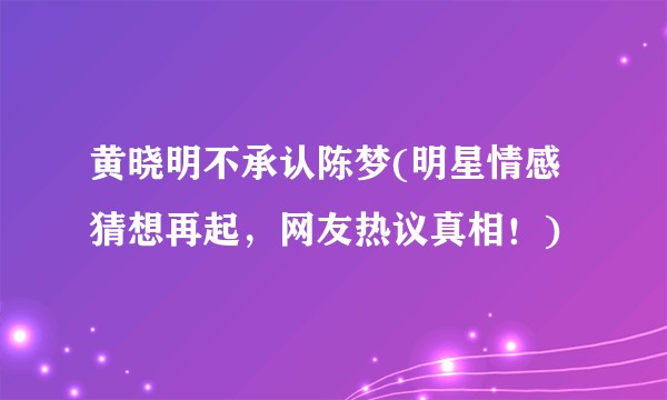 黄晓明不承认陈梦(明星情感猜想再起，网友热议真相！)