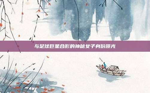 与足球巨星合影的神秘女子身份曝光