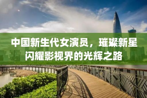 中国新生代女演员，璀璨新星闪耀影视界的光辉之路