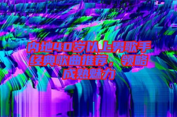 内地40岁以上男歌手经典歌曲推荐，领略成熟魅力