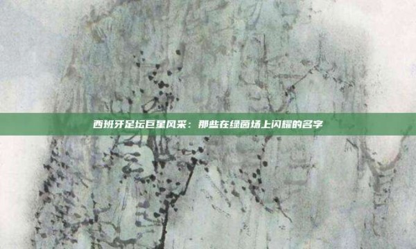 西班牙足坛巨星风采:那些在绿茵场上闪耀的名字