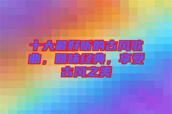 十大最好听的古风歌曲，回味经典，享受古风之美