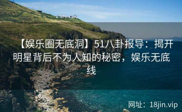 【娱乐圈无底洞】51八卦报导：揭开明星背后不为人知的秘密，娱乐无底线