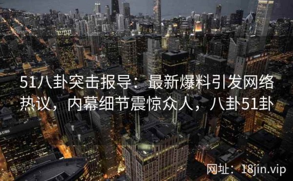 51八卦突击报导：最新爆料引发网络热议，内幕细节震惊众人，八卦51卦