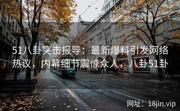 51八卦突击报导：最新爆料引发网络热议，内幕细节震惊众人，八卦51卦