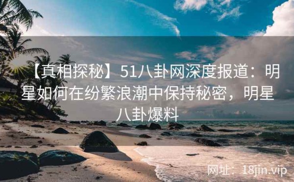 【真相探秘】51八卦网深度报道：明星如何在纷繁浪潮中保持秘密，<a target=