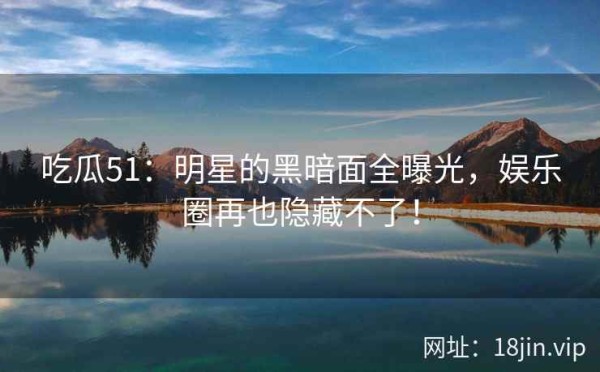 吃瓜51：明星的黑暗面全曝光，娱乐圈再也隐藏不了！ 第2张