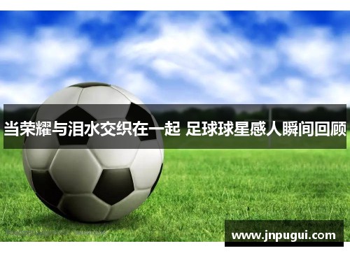当荣耀与泪水交织在一起 足球球星感人瞬间回顾