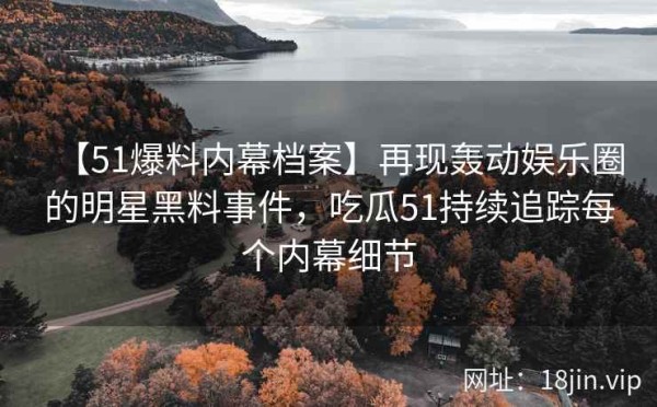 【51爆料内幕档案】再现轰动娱乐圈的明星黑料事件，吃瓜51持续追踪每个内幕细节