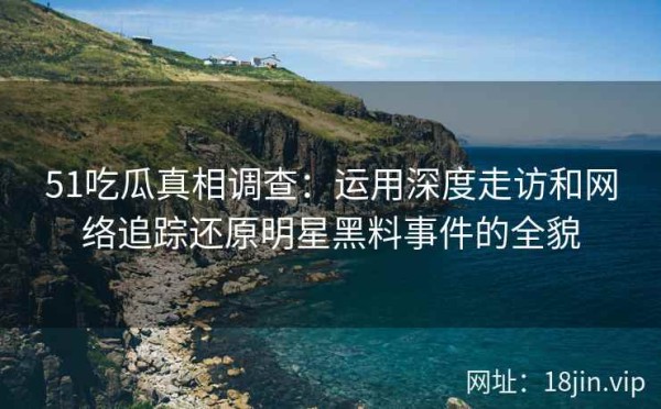 51吃瓜真相调查：运用深度走访和网络追踪还原明星黑料事件的全貌