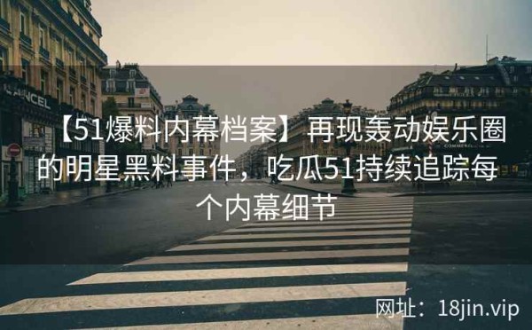 【51爆料内幕档案】再现轰动娱乐圈的明星黑料事件，吃瓜51持续追踪每个内幕细节