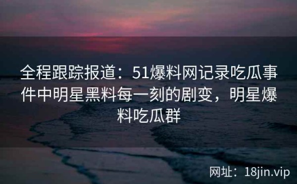 全程跟踪报道：51爆料网记录吃瓜事件中明星黑料每一刻的剧变，明星爆料吃瓜群