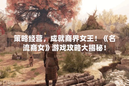 策略经营，成就商界女王！《名流商女》游戏攻略大揭秘！