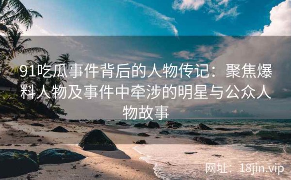 91吃瓜事件背后的人物传记：聚焦爆料人物及事件中牵涉的明星与公众人物故事