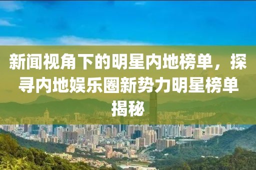 新闻视角下的明星内地榜单，探寻内地娱乐圈新势力明星榜单揭秘