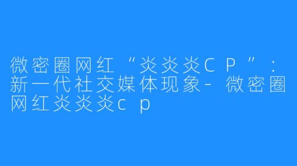 微密圈网红“炎炎炎CP”:新一代社交媒体现象-微密圈网红炎炎炎cp