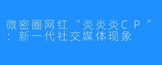 微密圈网红“炎炎炎CP”:新一代社交媒体现象