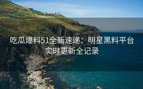 吃瓜爆料51全新速递：明星黑料平台实时更新全记录