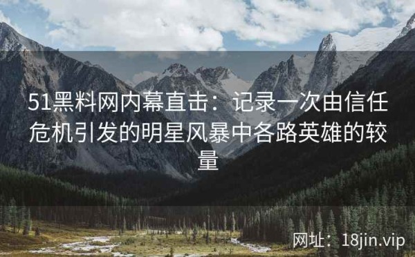 51黑料网内幕直击：记录一次由信任危机引发的明星风暴中各路英雄的较量