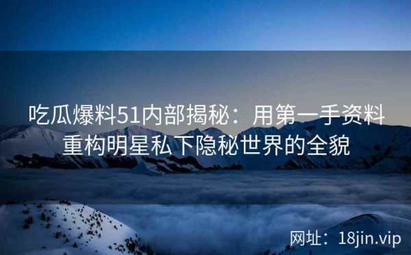 吃瓜爆料51内部揭秘：用第一手资料重构明星私下隐秘世界的全貌