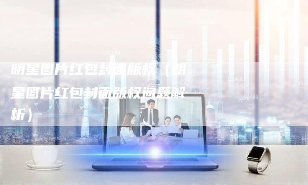 明星图片红包封面版权（明星图片红包封面版权问题解析）