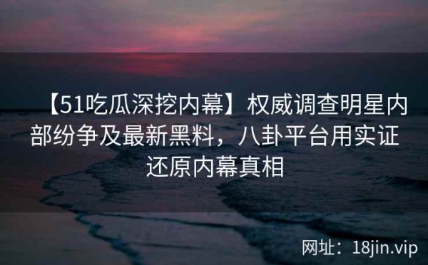 【51吃瓜深挖内幕】权威调查明星内部纷争及最新黑料，八卦平台用实证还原内幕真相