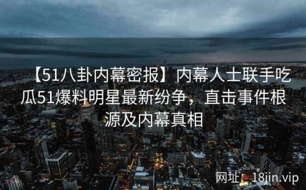 【51八卦内幕密报】内幕人士联手吃瓜51爆料明星最新纷争，直击事件根源及内幕真相