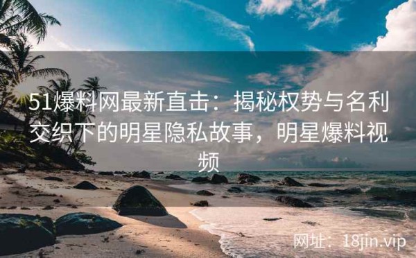 51爆料网最新直击：揭秘权势与名利交织下的明星隐私故事，明星爆料视频