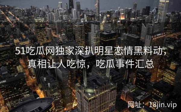 51吃瓜网独家深扒明星恋情黑料动，真相让人吃惊，吃瓜事件汇总