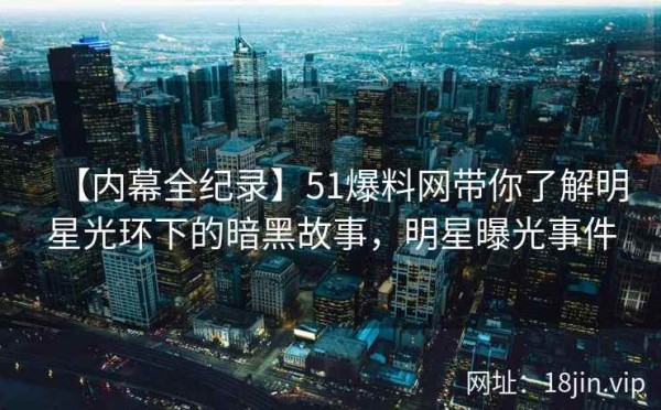 【内幕全纪录】51爆料网带你了解明星光环下的暗黑故事，明星曝光事件