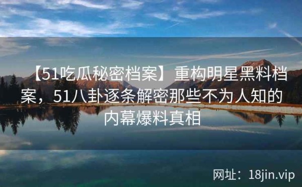 【51吃瓜秘密档案】重构明星黑料档案，51八卦逐条解密那些不为人知的内幕爆料真相