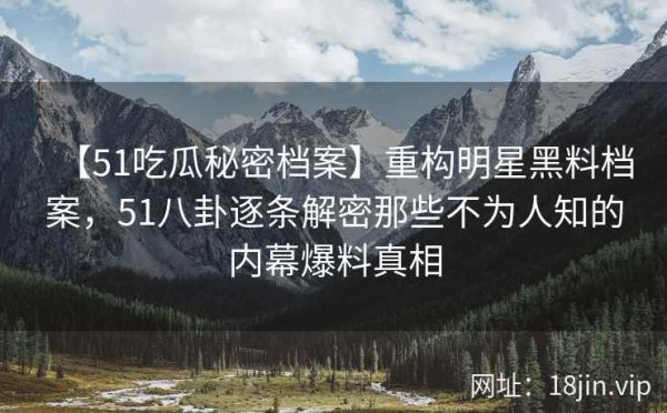 【51吃瓜秘密档案】重构明星黑料档案，51八卦逐条解密那些不为人知的内幕爆料真相
