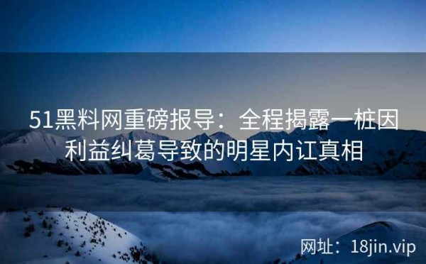 51黑料网重磅报导：全程揭露一桩因利益纠葛导致的明星内讧真相
