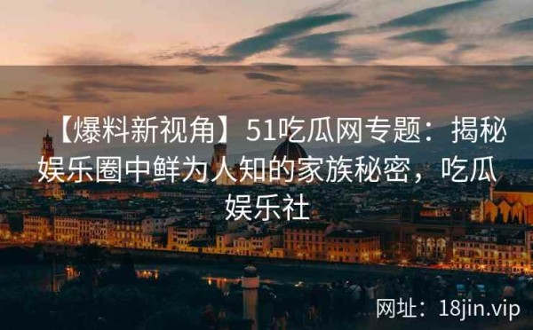 【爆料新视角】51吃瓜网专题：揭秘娱乐圈中鲜为人知的家族秘密，吃瓜娱乐社