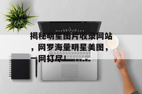 揭秘明星图片收录网站，网罗海量明星美图，一网打尽！