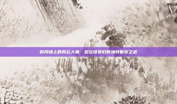 时尚场上的风云人物:足坛球员们的独特着装之道