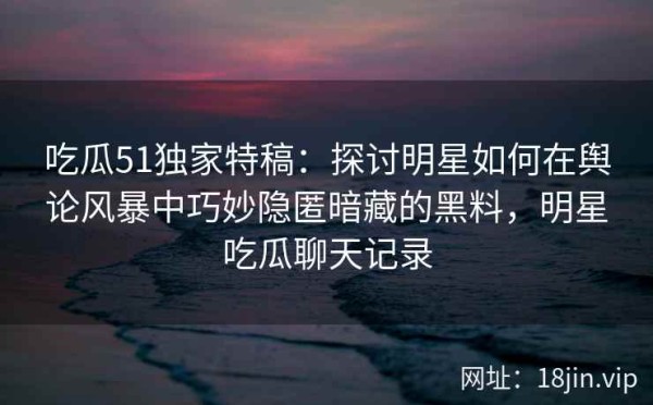 吃瓜51独家特稿：探讨明星如何在舆论风暴中巧妙隐匿暗藏的黑料，明星吃瓜聊天记录