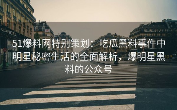 51爆料网特别策划：吃瓜黑料事件中明星秘密生活的全面解析，爆明星黑料的公众号