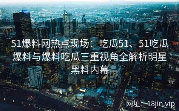 51爆料网热点现场：吃瓜51、51吃瓜爆料与爆料吃瓜三重视角全解析明星黑料内幕