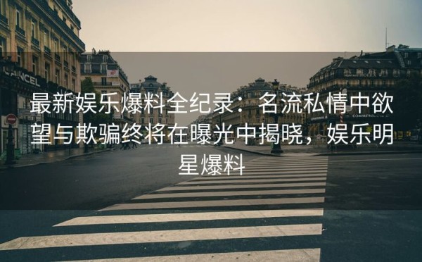 最新娱乐爆料全纪录：名流私情中欲望与欺骗终将在曝光中揭晓，娱乐明星爆料