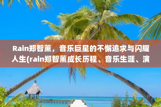 Rain郑智薰，音乐巨星的不懈追求与闪耀人生(rain郑智薰成长历程、音乐生涯、演艺事业以及个人生活)