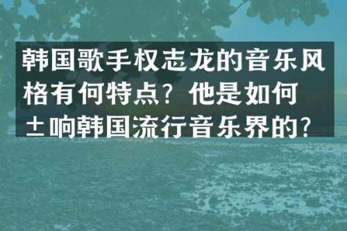 韩国歌手的音乐风格有何特点？他是如何影响韩国流行音乐界的？