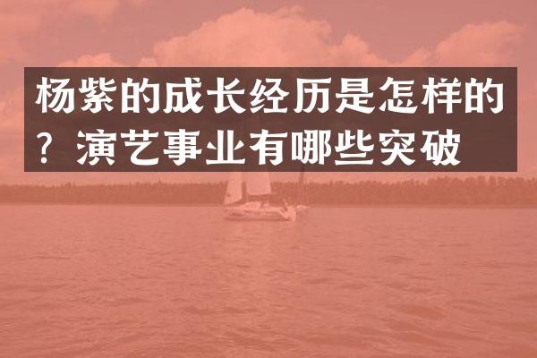 杨紫的成长经历是怎样的？演艺事业有哪些突破？