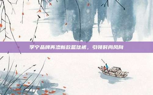 李宁品牌再添新款篮球裤,引领时尚风向