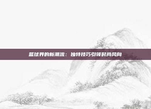 篮球界的新潮流:独特技巧引领时尚风向