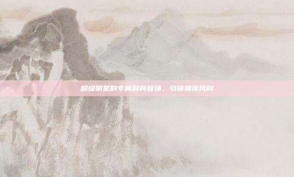 超级明星的专属时尚登场,引领潮流风向