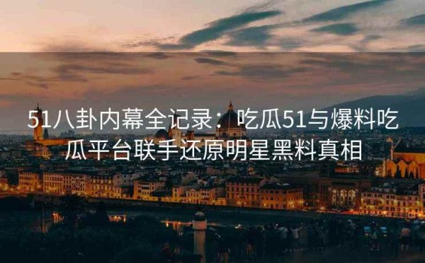 51八卦内幕全记录：吃瓜51与爆料吃瓜平台联手还原明星黑料真相
