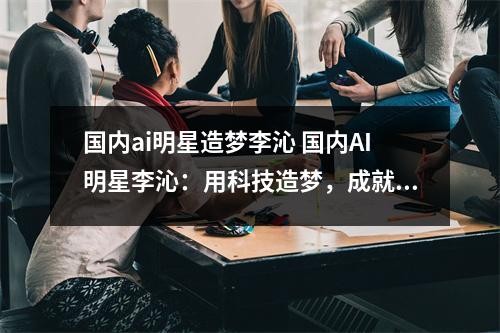 国内ai明星造梦李沁 国内AI明星李沁：用科技造梦，成就未来