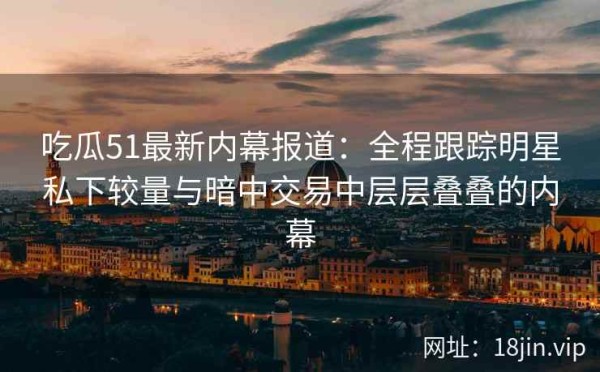 吃瓜51最新内幕报道：全程跟踪明星私下较量与暗中交易中层层叠叠的内幕